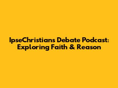 IpseChristians Debate Podcast: Exploring Faith & Reason