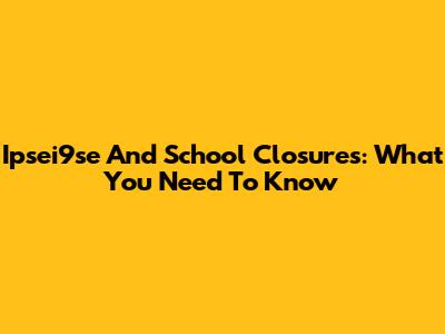 Ipsei9se And School Closures: What You Need To Know
