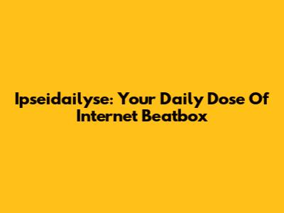 Ipseidailyse: Your Daily Dose Of Internet Beatbox