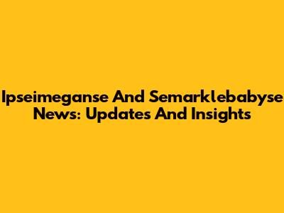 Ipseimeganse And Semarklebabyse News: Updates And Insights