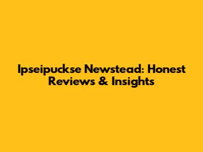 Ipseipuckse Newstead: Honest Reviews & Insights