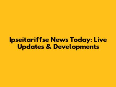 Ipseitariffse News Today: Live Updates & Developments