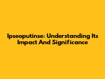 Ipseoputinse: Understanding Its Impact And Significance