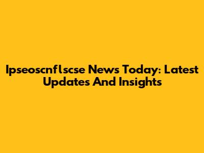Ipseoscnflscse News Today: Latest Updates And Insights