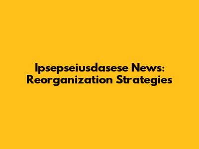 Ipsepseiusdasese News: Reorganization Strategies