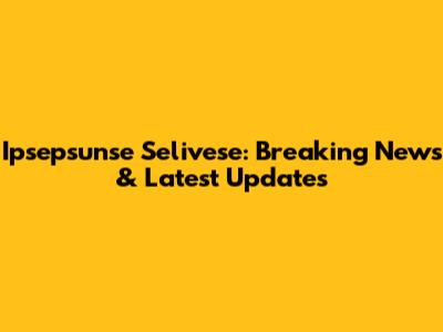 Ipsepsunse Selivese: Breaking News & Latest Updates