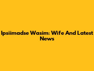 Ipsiimadse Wasim: Wife And Latest News