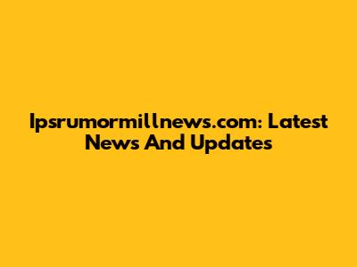 Ipsrumormillnews.com: Latest News And Updates