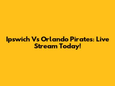 Ipswich Vs Orlando Pirates: Live Stream Today!