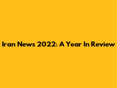 Iran News 2022: A Year In Review