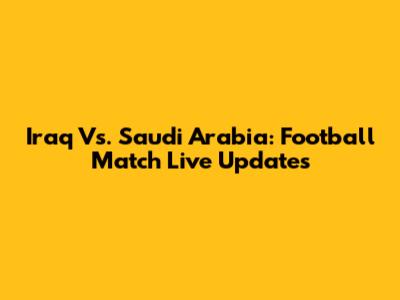 Iraq Vs. Saudi Arabia: Football Match Live Updates
