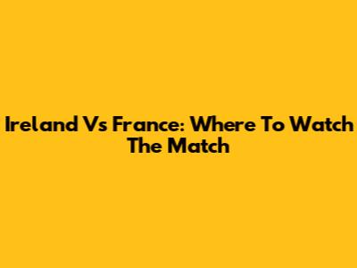 Ireland Vs France: Where To Watch The Match