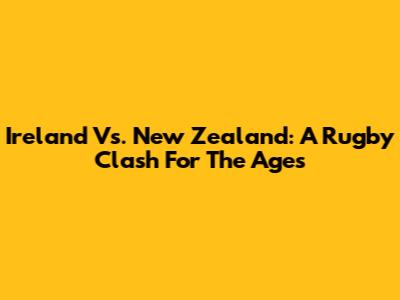 Ireland Vs. New Zealand: A Rugby Clash For The Ages