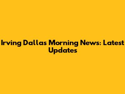 Irving Dallas Morning News: Latest Updates