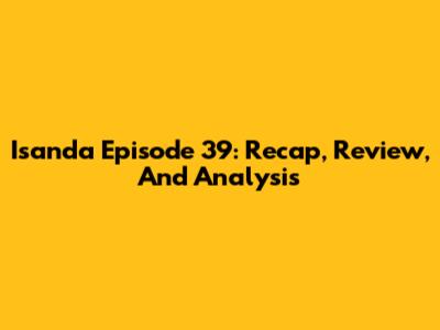Isanda Episode 39: Recap, Review, And Analysis