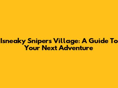 Isneaky Snipers Village: A Guide To Your Next Adventure
