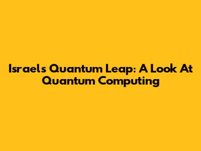Israel's Quantum Leap: A Look At Quantum Computing