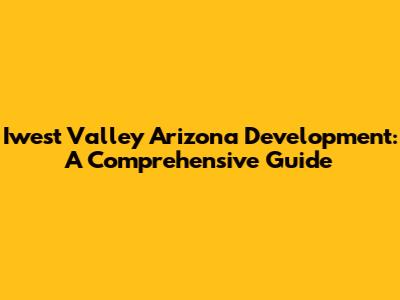 Iwest Valley Arizona Development: A Comprehensive Guide