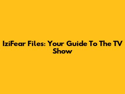 IziFear Files: Your Guide To The TV Show