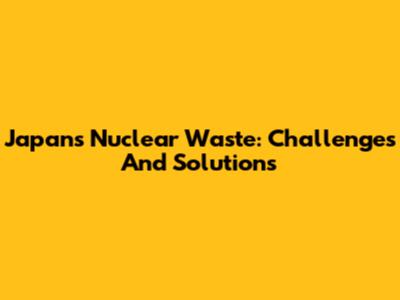 Japan's Nuclear Waste: Challenges And Solutions