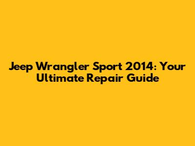 Jeep Wrangler Sport 2014: Your Ultimate Repair Guide