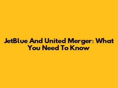 JetBlue And United Merger: What You Need To Know