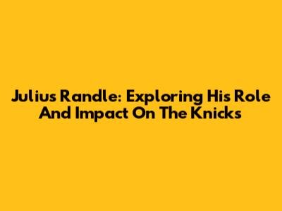 Julius Randle: Exploring His Role And Impact On The Knicks