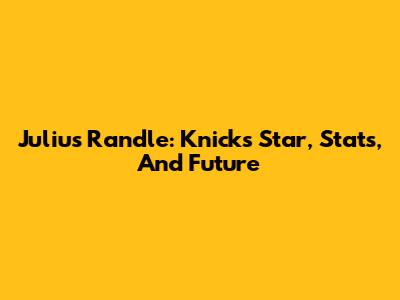 Julius Randle: Knicks Star, Stats, And Future