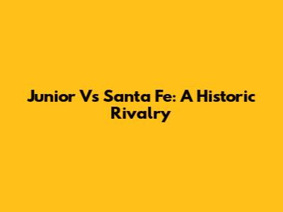 Junior Vs Santa Fe: A Historic Rivalry