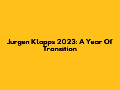Jurgen Klopp's 2023: A Year Of Transition