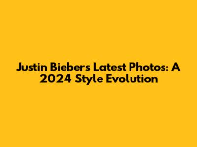 Justin Bieber's Latest Photos: A 2024 Style Evolution