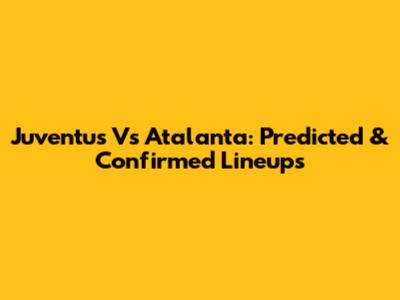 Juventus Vs Atalanta: Predicted & Confirmed Lineups
