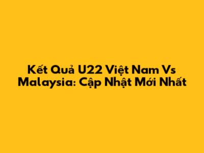 Kết Quả U22 Việt Nam Vs Malaysia: Cập Nhật Mới Nhất