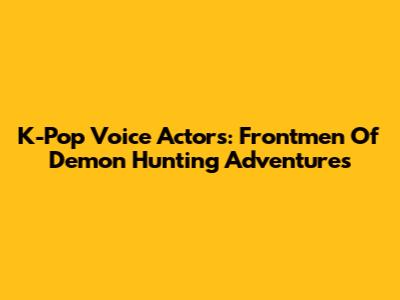 K-Pop Voice Actors: Frontmen Of Demon Hunting Adventures