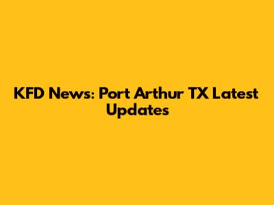 KFD News: Port Arthur TX Latest Updates