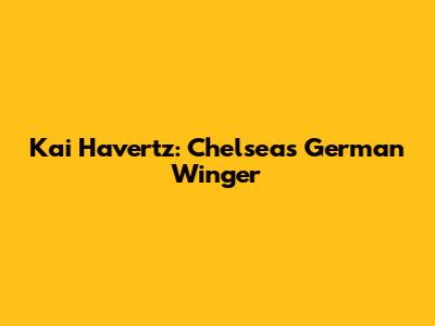 Kai Havertz: Chelsea's German Winger