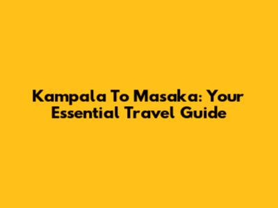 Kampala To Masaka: Your Essential Travel Guide