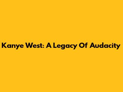 Kanye West: A Legacy Of Audacity