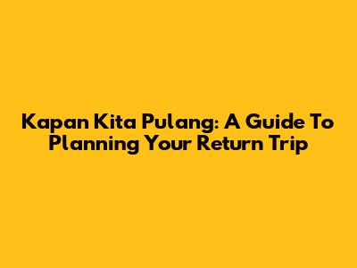 Kapan Kita Pulang: A Guide To Planning Your Return Trip