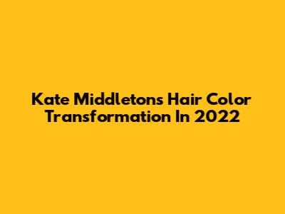 Kate Middleton's Hair Color Transformation In 2022