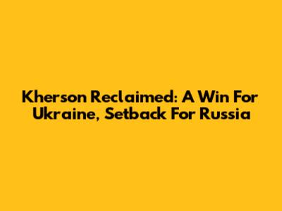 Kherson Reclaimed: A Win For Ukraine, Setback For Russia