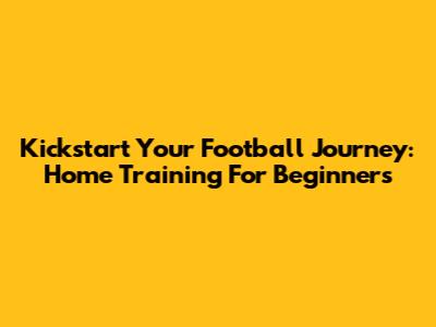 Kickstart Your Football Journey: Home Training For Beginners