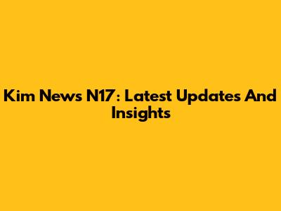 Kim News N17: Latest Updates And Insights