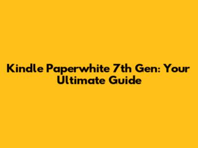 Kindle Paperwhite 7th Gen: Your Ultimate Guide