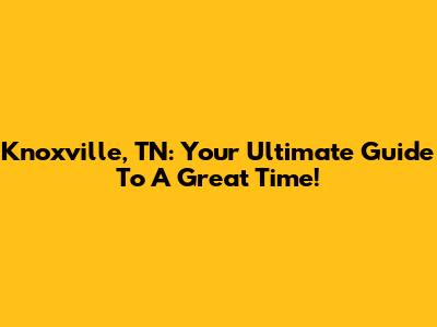 Knoxville, TN: Your Ultimate Guide To A Great Time!