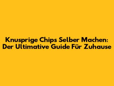 Knusprige Chips Selber Machen: Der Ultimative Guide Für Zuhause
