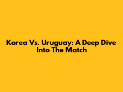 Korea Vs. Uruguay: A Deep Dive Into The Match