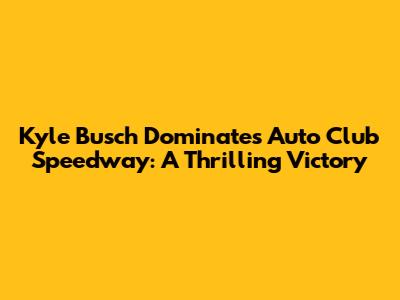 Kyle Busch Dominates Auto Club Speedway: A Thrilling Victory