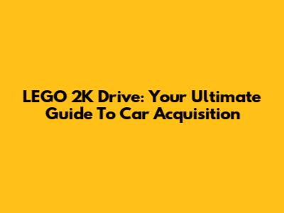LEGO 2K Drive: Your Ultimate Guide To Car Acquisition