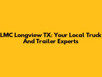 LMC Longview TX: Your Local Truck And Trailer Experts